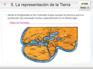 1º ESO
Tema - 1
5. La representación de la Tierra
– Desde la Antigüedad se han realizado mapas aunque las técnicas para su
confección han avanzado mucho, especialmente en el último siglo.
Mapa de Heródoto
 