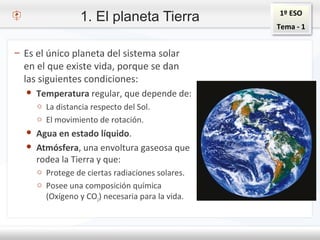 1º ESO
Tema - 1
1. El planeta Tierra
– Es el único planeta del sistema solar
en el que existe vida, porque se dan
las siguientes condiciones:
● Temperatura regular, que depende de:
o La distancia respecto del Sol.
o El movimiento de rotación.
● Agua en estado líquido.
● Atmósfera, una envoltura gaseosa que
rodea la Tierra y que:
o Protege de ciertas radiaciones solares.
o Posee una composición química
(Oxígeno y CO2) necesaria para la vida.
 