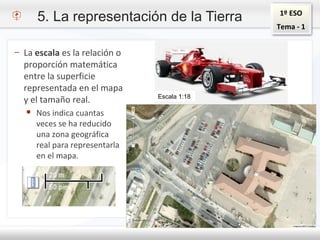 1º ESO
Tema - 1
– La escala es la relación o
proporción matemática
entre la superficie
representada en el mapa
y el tamaño real.
● Nos indica cuantas
veces se ha reducido
una zona geográfica
real para representarla
en el mapa.
Escala 1:18
5. La representación de la Tierra
 