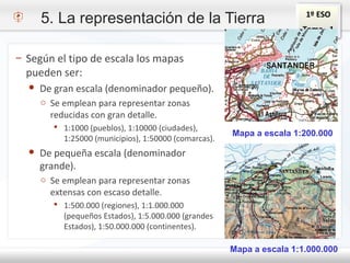 1º ESO
Tema - 1
– Según el tipo de escala los mapas
pueden ser:
● De gran escala (denominador pequeño).
o Se emplean para representar zonas
reducidas con gran detalle.
 1:1000 (pueblos), 1:10000 (ciudades),
1:25000 (municipios), 1:50000 (comarcas).
● De pequeña escala (denominador
grande).
o Se emplean para representar zonas
extensas con escaso detalle.
 1:500.000 (regiones), 1:1.000.000
(pequeños Estados), 1:5.000.000 (grandes
Estados), 1:50.000.000 (continentes).
Mapa a escala 1:200.000
Mapa a escala 1:1.000.000
5. La representación de la Tierra
 
