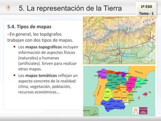 1º ESO
Tema - 1
5.4. Tipos de mapas
–En general, los topógrafos
trabajan con dos tipos de mapas.
● Los mapas topográficos incluyen
información de aspectos físicos
(naturales) y humanos
(artificiales). Sirven para realizar
otros mapas.
● Los mapas temáticos reflejan un
aspecto concreto de la realidad:
clima, vegetación, población,
recursos económicos…
5. La representación de la Tierra
 