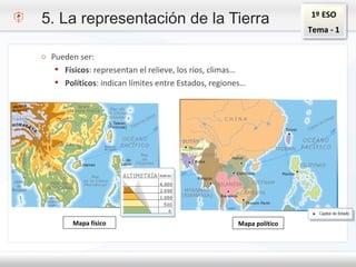 1º ESO
Tema - 1
o Pueden ser:
 Físicos: representan el relieve, los ríos, climas…
 Políticos: indican límites entre Estados, regiones…
5. La representación de la Tierra
Mapa físico Mapa político
 