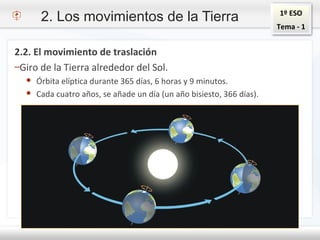 1º ESO
Tema - 1
2. Los movimientos de la Tierra
2.2. El movimiento de traslación
–Giro de la Tierra alrededor del Sol.
● Órbita elíptica durante 365 días, 6 horas y 9 minutos.
● Cada cuatro años, se añade un día (un año bisiesto, 366 días).
 