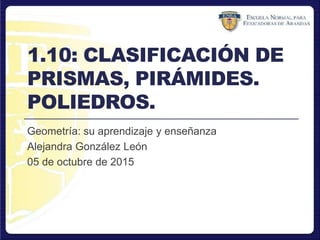 1.10: CLASIFICACIÓN DE
PRISMAS, PIRÁMIDES.
POLIEDROS.
Geometría: su aprendizaje y enseñanza
Alejandra González León
05 de octubre de 2015
 