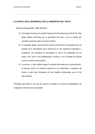 ANÁLISIS DE TEXTOS TEMA1
I.2. ETAPAS  EN EL DESARROLLO DE LA LINGÜÍSTICA DEL TEXTO:
     Robert de Beaugrande, 1995 (536­544): 
A) Una etapa inical que iría desde finales de los 60 hasta los primeros 70. Esta 
etapa estaría dominada  por la gramática  del texto y por el  interés por 
extender la teorías sobre la oración al texto.
B) La siguiente etapa, entre fines de los 60 y primeros 80 se caracteriza por el 
estudio de la textualidad como estructura en sus aspectos lingüísticos y 
sintácticos.  Se   considera   la  textualidad   no   como  una  propiedad  de  los 
textos, sino como una predisposición humana y una actividad allí donde 
ocurre un evento comunicativo.
C) La tercera  y más reciente etapa ha estado dominada por la textualización, 
el proceso social y el proceso cognitivo en la producción y recepción de 
textos   y   está   más   interesada   en   los   modelos   procesuales   que   en   los 
estructurales.
Principios generales en los que se resume el trabajo de muchos investigadores en 
Lingüística  del texto en la actualidad:
 