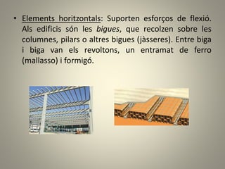 • Elements horitzontals: Suporten esforços de flexió.
Als edificis són les bigues, que recolzen sobre les
columnes, pilars o altres bigues (jàsseres). Entre biga
i biga van els revoltons, un entramat de ferro
(mallasso) i formigó.
 