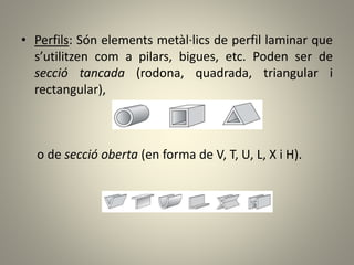 • Perfils: Són elements metàl·lics de perfil laminar que
s’utilitzen com a pilars, bigues, etc. Poden ser de
secció tancada (rodona, quadrada, triangular i
rectangular),
o de secció oberta (en forma de V, T, U, L, X i H).
 
