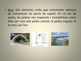 • Arcs: Són elements corbs que transmeten esforços
de compressió als punts de suport. En un arc de
pedra, les pedres són trapezials i s’estabilitzen entre
elles per una sola pedra central, la pedra angular. Si
es treu cau l’arc.
 