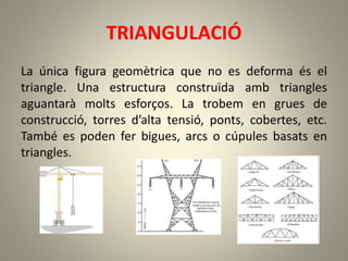 TRIANGULACIÓ
La única figura geomètrica que no es deforma és el
triangle. Una estructura construïda amb triangles
aguantarà molts esforços. La trobem en grues de
construcció, torres d’alta tensió, ponts, cobertes, etc.
També es poden fer bigues, arcs o cúpules basats en
triangles.
 