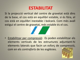 ESTABILITAT
Si la projecció vertical del centre de gravetat està dins
de la base, el cos està en equilibri estable, si és fóra, el
cos està en equilibri inestable i bolcarà. Com més avall
estigui el centre de gravetat, més estable és el cos.
• Estabilitzar per compressió: Es poden estabilitzar els
elements verticals de les estructures adjuntant-hi
elements laterals que facin un esforç de compressió,
com en els contraforts de les esglésies.
 