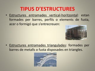 TIPUS D’ESTRUCTURES
• Estructures entramades vertical-horitzontal: estan
formades per barres, perfils o elements de fusta,
acer o formigó que s’entrecreuen:
• Estructures entramades triangulades: formades per
barres de metalls o fusta disposades en triangles.
 