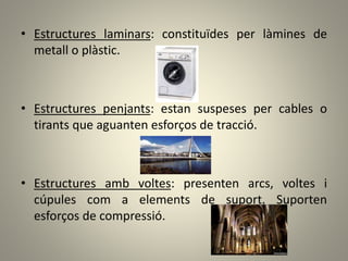 • Estructures laminars: constituïdes per làmines de
metall o plàstic.
• Estructures penjants: estan suspeses per cables o
tirants que aguanten esforços de tracció.
• Estructures amb voltes: presenten arcs, voltes i
cúpules com a elements de suport. Suporten
esforços de compressió.
 