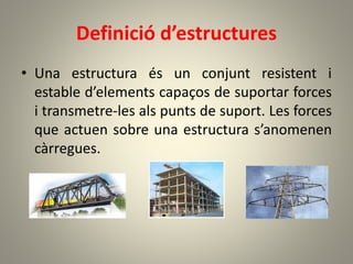 Definició d’estructures
• Una estructura és un conjunt resistent i
estable d’elements capaços de suportar forces
i transmetre-les als punts de suport. Les forces
que actuen sobre una estructura s’anomenen
càrregues.
 