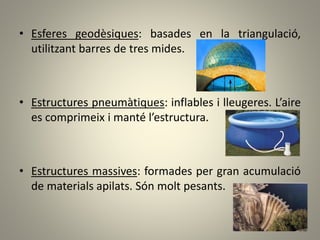 • Esferes geodèsiques: basades en la triangulació,
utilitzant barres de tres mides.
• Estructures pneumàtiques: inflables i lleugeres. L’aire
es comprimeix i manté l’estructura.
• Estructures massives: formades per gran acumulació
de materials apilats. Són molt pesants.
 