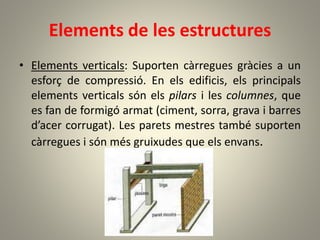 Elements de les estructures
• Elements verticals: Suporten càrregues gràcies a un
esforç de compressió. En els edificis, els principals
elements verticals són els pilars i les columnes, que
es fan de formigó armat (ciment, sorra, grava i barres
d’acer corrugat). Les parets mestres també suporten
càrregues i són més gruixudes que els envans.
 