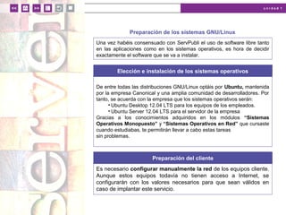 u n i d a d 1
Preparación de los sistemas GNU/Linux
Una vez habéis consensuado con ServPubli el uso de software libre tanto
en las aplicaciones como en los sistemas operativos, es hora de decidir
exactamente el software que se va a instalar.
Elección e instalación de los sistemas operativos
De entre todas las distribuciones GNU/Linux optáis por Ubuntu, mantenida
por la empresa Canonical y una amplia comunidad de desarrolladores. Por
tanto, se acuerda con la empresa que los sistemas operativos serán:
• Ubuntu Desktop 12.04 LTS para los equipos de los empleados.
• Ubuntu Server 12.04 LTS para el servidor de la empresa
Gracias a los conocimientos adquiridos en los módulos “Sistemas
Operativos Monopuesto” y “Sistemas Operativos en Red” que cursaste
cuando estudiabas, te permitirán llevar a cabo estas tareas
sin problemas.
Preparación del cliente
Es necesario configurar manualmente la red de los equipos cliente.
Aunque estos equipos todavía no tienen acceso a Internet, se
configurarán con los valores necesarios para que sean válidos en
caso de implantar este servicio.
 