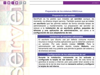 u n i d a d 1
Preparación de los sistemas GNU/Linux
Preparación del servidor
ServPubli os ha pedido que instaléis un servidor aunque, de
momento, no ofrezca ningún servicio. También quieren que se instale
un escritorio que les permita realizar de forma cómoda tareas de
administración y mantenimiento. La preparación del servidor se
reduce a la instalación de un escritorio gráfico, paquetes de
idiomas y una aplicación de administración, así como a la
configuración de sus adaptadores de red.
El escritorio que Ubuntu usa por defecto consume muchos
recursos e incluye muchas aplicaciones que no deberían usarse en
un servidor. Por esto decidís instalar GNOME. Para la
administración del servidor decidís instalar Webmin, una
herramienta web muy potente que permite la gestión del sistema y
de diversos servicios.
Instalación de paquetes adicionales
Durante la instalación, únicamente se ha activado y
configurado la tarjeta de red externa, eth0. De esta forma se
garantiza el acceso a Internet, pero para poder tener acceso a los
recursos de la red de área local es necesario activar y configurar
la tarjeta de red interna.
Configuración de los adaptadores de red
 