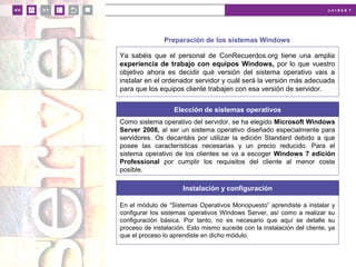 u n i d a d 1
Preparación de los sistemas Windows
Ya sabéis que el personal de ConRecuerdos.org tiene una amplia
experiencia de trabajo con equipos Windows, por lo que vuestro
objetivo ahora es decidir qué versión del sistema operativo vais a
instalar en el ordenador servidor y cuál será la versión más adecuada
para que los equipos cliente trabajen con esa versión de servidor.
Elección de sistemas operativos
Como sistema operativo del servidor, se ha elegido Microsoft Windows
Server 2008, al ser un sistema operativo diseñado especialmente para
servidores. Os decantáis por utilizar la edición Standard debido a que
posee las características necesarias y un precio reducido. Para el
sistema operativo de los clientes se va a escoger Windows 7 edición
Professional por cumplir los requisitos del cliente al menor coste
posible.
Instalación y configuración
En el módulo de “Sistemas Operativos Monopuesto” aprendiste a instalar y
configurar los sistemas operativos Windows Server, así como a realizar su
configuración básica. Por tanto, no es necesario que aquí se detalle su
proceso de instalación. Esto mismo sucede con la instalación del cliente, ya
que el proceso lo aprendiste en dicho módulo.
 