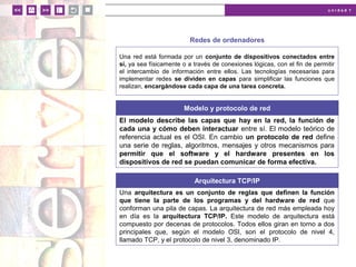 u n i d a d 1
Redes de ordenadores
Una red está formada por un conjunto de dispositivos conectados entre
sí, ya sea físicamente o a través de conexiones lógicas, con el fin de permitir
el intercambio de información entre ellos. Las tecnologías necesarias para
implementar redes se dividen en capas para simplificar las funciones que
realizan, encargándose cada capa de una tarea concreta.
Modelo y protocolo de red
El modelo describe las capas que hay en la red, la función de
cada una y cómo deben interactuar entre sí. El modelo teórico de
referencia actual es el OSI. En cambio un protocolo de red define
una serie de reglas, algoritmos, mensajes y otros mecanismos para
permitir que el software y el hardware presentes en los
dispositivos de red se puedan comunicar de forma efectiva.
Arquitectura TCP/IP
Una arquitectura es un conjunto de reglas que definen la función
que tiene la parte de los programas y del hardware de red que
conforman una pila de capas. La arquitectura de red más empleada hoy
en día es la arquitectura TCP/IP. Este modelo de arquitectura está
compuesto por decenas de protocolos. Todos ellos giran en torno a dos
principales que, según el modelo OSI, son el protocolo de nivel 4,
llamado TCP, y el protocolo de nivel 3, denominado IP.
 