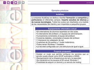 u n i d a d 1
Ejemplos prácticos
AulaEasy
La empresa AulaEasy se dedica a facilitar formación a compañías y
particulares en diferentes campos. Imparte estudios de idiomas y
de nuevas tecnologías. Todos los cursos son diseñados a la medida
de las necesidades del cliente y son impartidos a pequeños grupos.
•20 ordenadores de alumnos repartidos en dos aulas.
•2 ordenadores del profesor y 2 equipos de administración.
•2 proyectores conectados al equipo del profesor.
•2 pizarras digitales, conectadas al equipo del profesor.
•1 impresora con adaptador de red.
•3 switches de 24 puertos y 1 router inalámbrico.
•Todos tienen Windows 7 instalado.
•La red está configurada con una estructura de igual a igual.
Equipamiento informático actual
•Instalar un router que permita configurar los servicios que un
servidor puede ofrecer como DCHP automático o DDNS.
•Reorganización de la infraestructura de red y la seguridad.
•Se mantendrá en los equipos el SO actual, Windows 7.
•Posibilidad de adquirir un dominio y un servicio de hosting.
Proyecto propuesto
 