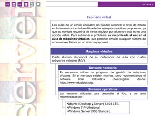 u n i d a d 1
Escenario virtual
Las aulas de un centro educativo no pueden alcanzar el nivel de detalle
en la infraestructura informática de los ejemplos prácticos propuestos, ya
que su montaje requeriría de varios equipos por alumno y esta no es una
opción viable. Para subsanar el problema, se recomienda el uso en el
aula de máquinas virtuales, que permiten emular cualquier número de
ordenadores físicos en un único equipo real.
Máquinas virtuales
Cada alumno dispondrá de su ordenador de aula con cuatro
máquinas virtuales (MV).
Es necesario utilizar un programa de gestión de máquinas
virtuales. En el mercado existen muchos, pero recomendamos el
software libre VirtualBox (descargable desde:
https://www.virtualbox.org).
Software necesario
Las versiones utilizadas para desarrollar el libro, y por tanto
recomendadas son:
Sistemas operativos
•Ubuntu (Desktop y Server) 12.04 LTS.
•Windows 7 Proffesional.
•Windows Server 2008 Standard.
 