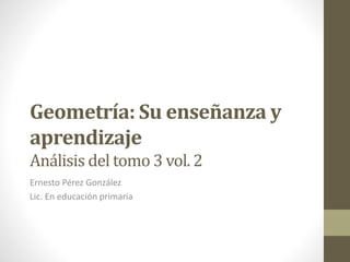 Geometría: Su enseñanza y
aprendizaje
Análisis del tomo 3 vol. 2
Ernesto Pérez González
Lic. En educación primaria
 