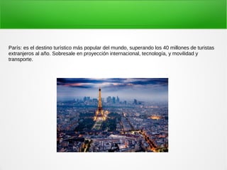París: es el destino turístico más popular del mundo, superando los 40 millones de turistas
extranjeros al año. Sobresale en proyección internacional, tecnología, y movilidad y
transporte.
 