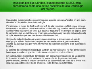 Investiga por qué Songdo, ciudad cercana a Seúl, está
considerada como una de las capitales de alta tecnología
del mundo.
Esta ciudad experimental es denominada por algunos como una "ciudad en una caja",
debido a su dependencia de la tecnología.
Por ejemplo, el metro de Seúl ya ofrece wi-fi de alta velocidad, es fácil enviar correos
electrónico o ver videos mientras caminas por la calle, hay paneles electrónicos en las
salidas de las estaciones de tren, que dejan al descubierto los tiempos de espera para
la conexión entre los autobuses y empresas como Samsung ya están trabajando en la
vinculación de los aparatos domésticos al teléfono móvil.
Songdo ha sido diseñada con sensores para controlar la temperatura, el uso de
energía y el tráfico. Estos sensores pueden -en teoría- avisarle, personalmente,
cuando su autobús está por venir. O informar de cualquier problema a las autoridades
locales.
El sistema de eliminación de residuos también es impresionante. No hay camiones de
basura por las calles o grandes contenedores repartidos por los edificios.
En cambio, todos los residuos domésticos son aspirados directamente de las cocinas
individuales a través de una vasta red de túneles hasta llegar a un centro de
procesamiento, donde la basura se clasifica, se desodoriza y se trata de la forma más
respetuosa posible con el medio ambiente. Todo de manera automática.
 