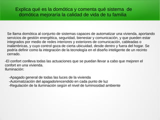 Explica qué es la domótica y comenta qué sistema de
domótica mejoraría la calidad de vida de tu familia
Se llama domótica al conjunto de sistemas capaces de automatizar una vivienda, aportando
servicios de gestión energética, seguridad, bienestar y comunicación, y que pueden estar
integrados por medio de redes interiores y exteriores de comunicación, cableadas o
inalámbricas, y cuyo control goza de cierta ubicuidad, desde dentro y fuera del hogar. Se
podría definir como la integración de la tecnología en el diseño inteligente de un recinto
cerrado.
-El confort conlleva todas las actuaciones que se puedan llevar a cabo que mejoren el
confort en una vivienda.
Iluminación:
-Apagado general de todas las luces de la vivienda
-Automatización del apagado/encendido en cada punto de luz
-Regulación de la iluminación según el nivel de luminosidad ambiente
 