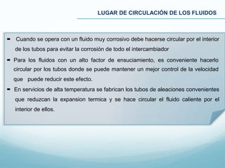 LUGAR DE CIRCULACIÓN DE LOS FLUIDOS
 Cuando se opera con un fluido muy corrosivo debe hacerse circular por el interior
de los tubos para evitar la corrosión de todo el intercambiador
 Para los fluidos con un alto factor de ensuciamiento, es conveniente hacerlo
circular por los tubos donde se puede mantener un mejor control de la velocidad
que puede reducir este efecto.
 En servicios de alta temperatura se fabrican los tubos de aleaciones convenientes
que reduzcan la expansion termica y se hace circular el fluido caliente por el
interior de ellos.
 