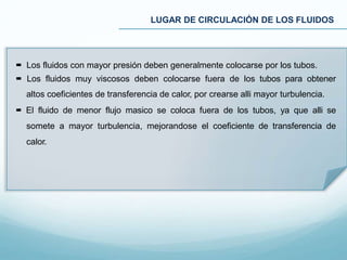 Los fluidos con mayor presión deben generalmente colocarse por los tubos.
 Los fluidos muy viscosos deben colocarse fuera de los tubos para obtener
altos coeficientes de transferencia de calor, por crearse alli mayor turbulencia.
 El fluido de menor flujo masico se coloca fuera de los tubos, ya que alli se
somete a mayor turbulencia, mejorandose el coeficiente de transferencia de
calor.
LUGAR DE CIRCULACIÓN DE LOS FLUIDOS
 