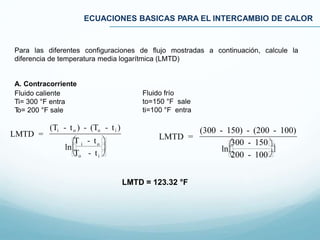 ECUACIONES BASICAS PARA EL INTERCAMBIO DE CALOR
Para las diferentes configuraciones de flujo mostradas a continuación, calcule la
diferencia de temperatura media logarítmica (LMTD)
A. Contracorriente
Fluido caliente
Ti= 300 °F entra
To= 200 °F sale
Fluido frío
to=150 °F sale
ti=100 °F entra
LMTD =
(300 - 150) - (200 - 100)
ln
300 - 150
200 - 100

LMTD =
(Ti - to ) - (To - ti )
i o
ln
T - t 
To - ti 

LMTD = 123.32 °F
 