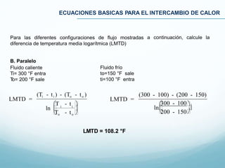 ECUACIONES BASICAS PARA EL INTERCAMBIO DE CALOR
a continuación, calcule laPara las diferentes configuraciones de flujo mostradas
diferencia de temperatura media logarítmica (LMTD)
B. Paralelo
Fluido caliente
Ti= 300 °F entra
To= 200 °F sale
Fluido frío
to=150 °F sale
ti=100 °F entra
LMTD =
(300 - 100) - (200 - 150)
ln
300 - 100
200 - 150

LMTD =
(Ti - ti ) - (To - to )
T - t 
To - to 
ln  i i

LMTD = 108.2 °F
 