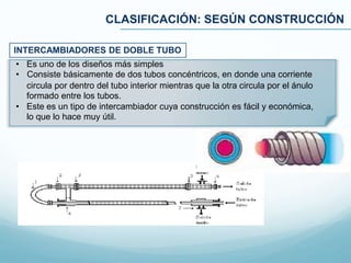 CLASIFICACIÓN: SEGÚN CONSTRUCCIÓN
• Es uno de los diseños más simples
• Consiste básicamente de dos tubos concéntricos, en donde una corriente
circula por dentro del tubo interior mientras que la otra circula por el ánulo
formado entre los tubos.
• Este es un tipo de intercambiador cuya construcción es fácil y económica,
lo que lo hace muy útil.
INTERCAMBIADORES DE DOBLE TUBO
 