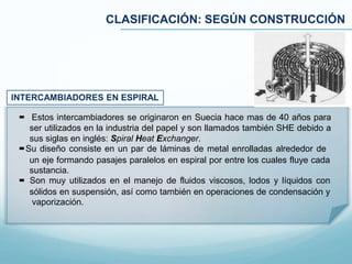 CLASIFICACIÓN: SEGÚN CONSTRUCCIÓN
INTERCAMBIADORES EN ESPIRAL
 Estos intercambiadores se originaron en Suecia hace mas de 40 años para
ser utilizados en la industria del papel y son llamados también SHE debido a
sus siglas en inglés: Spiral Heat Exchanger.
Su diseño consiste en un par de láminas de metal enrolladas alrededor de
un eje formando pasajes paralelos en espiral por entre los cuales fluye cada
sustancia.
 Son muy utilizados en el manejo de fluidos viscosos, lodos y líquidos con
sólidos en suspensión, así como también en operaciones de condensación y
vaporización.
 