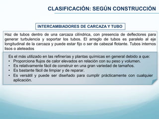 CLASIFICACIÓN: SEGÚN CONSTRUCCIÓN
INTERCAMBIADORES DE CARCAZA Y TUBO
Es el más utilizado en las refinerías y plantas químicas en general debido a que:
• Proporciona flujos de calor elevados en relación con su peso y volumen.
• Es relativamente fácil de construir en una gran variedad de tamaños.
• Es bastante fácil de limpiar y de reparar.
• Es versátil y puede ser diseñado para cumplir prácticamente con cualquier
aplicación.
Haz de tubos dentro de una carcaza cilíndrica, con presencia de deflectores para
generar turbulencia y soportar los tubos. El arreglo de tubos es paralelo al eje
longitudinal de la carcaza y puede estar fijo o ser de cabezal flotante. Tubos internos
lisos o aleteados
 
