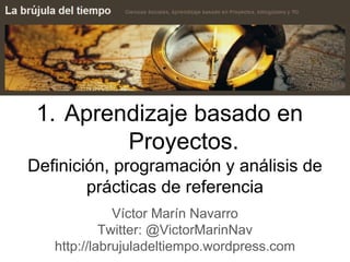 1. Aprendizaje basado en
Proyectos.
Definición, programación y análisis de
prácticas de referencia
Víctor Marín Navarro
Twitter: @VictorMarinNav
http://labrujuladeltiempo.wordpress.com
 