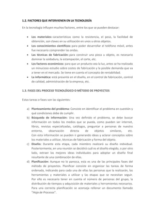1.2. FACTORES QUE INTERVIENEN EN LA TECNOLOGÍA
En la tecnología influyen muchos factores, entre los que se pueden destacar:
 Los materiales: características como la resistencia, el peso, la facilidad de
obtención, son claves en su utilización en unos u otros objetos.
 Los conocimientos científicos: para poder desarrollar el teléfono móvil, antes
fue necesario comprender las ondas.
 Las técnicas de fabricación: para construir una pieza u objeto, es necesario
dominar la soldadura, la estampación, el corte, etc.
 Los factores económicos: para que un producto vea la luz, antes se ha realizado
un minucioso estudio sobre costes de fabricación y la posible demanda que va
a tener en el mercado. Se tiene en cuenta el concepto de rentabilidad.
 La informática: está presente en el diseño, en el control de fabricación, control
de calidad, administración de la empresa, etc.
1.3. FASES DEL PROCESO TECNOLÓGICO O MÉTODO DE PROYECTOS
Estas tareas o fases son las siguientes:
a) Planteamiento del problema: Consiste en identificar el problema en cuestión y
qué condiciones debe de cumplir.
b) Búsqueda de información: Una vez definido el problema, se debe buscar
información en todos los medios que se pueda, como pueden ser internet,
libros, revistas especializadas, catálogos, preguntar a personas de nuestro
entorno, observación directa de objetos similares, etc.
Con esta información se pueden ir generando ideas y aclarar conceptos sobre
los materiales a utilizar, técnicas de fabricación y forma del objeto.
c) Diseño: Durante esta etapa, cada miembro realizará su diseño individual.
Posteriormente, en una reunión se decidirá cuál es el diseño elegido, o por otro
lado, extraer las mejores ideas individuales para adoptar un diseño final
resultante de una combinación de ellas.
d) Planificación: Aunque no lo parezca, esta es una de las principales fases del
método de proyectos. Planificar consiste en organizar las tareas de forma
ordenada, indicando para cada una de ellas las personas que la realizarán, las
herramientas y materiales a utilizar y las etapas que se necesitan seguir.
Por ello es necesario tener en cuenta el número de personas del grupo, la
distribución de tiempos y adquisición de materiales y herramientas necesarios.
Para una correcta planificación se aconseja rellenar un documento llamado
“Hoja de Procesos”.
 