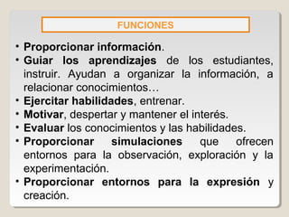 FUNCIONES
• Proporcionar información.
• Guiar los aprendizajes de los estudiantes,
instruir. Ayudan a organizar la información, a
relacionar conocimientos…
• Ejercitar habilidades, entrenar.
• Motivar, despertar y mantener el interés.
• Evaluar los conocimientos y las habilidades.
• Proporcionar simulaciones que ofrecen
entornos para la observación, exploración y la
experimentación.
• Proporcionar entornos para la expresión y
creación.
 