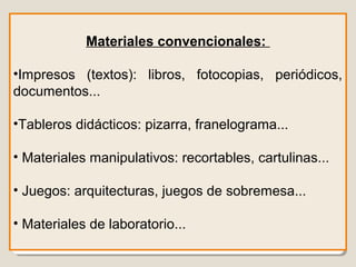 Materiales convencionales:
•Impresos (textos): libros, fotocopias, periódicos,
documentos...
•Tableros didácticos: pizarra, franelograma...
• Materiales manipulativos: recortables, cartulinas...
• Juegos: arquitecturas, juegos de sobremesa...
• Materiales de laboratorio...
 