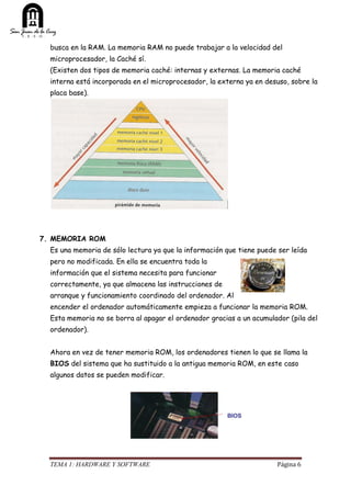 TEMA 1: HARDWARE Y SOFTWARE Página 6
busca en la RAM. La memoria RAM no puede trabajar a la velocidad del
microprocesador, la Caché sí.
(Existen dos tipos de memoria caché: internas y externas. La memoria caché
interna está incorporada en el microprocesador, la externa ya en desuso, sobre la
placa base).
7. MEMORIA ROM
Es una memoria de sólo lectura ya que la información que tiene puede ser leída
pero no modificada. En ella se encuentra toda la
información que el sistema necesita para funcionar
correctamente, ya que almacena las instrucciones de
arranque y funcionamiento coordinado del ordenador. Al
encender el ordenador automáticamente empieza a funcionar la memoria ROM.
Esta memoria no se borra al apagar el ordenador gracias a un acumulador (pila del
ordenador).
Ahora en vez de tener memoria ROM, los ordenadores tienen lo que se llama la
BIOS del sistema que ha sustituido a la antigua memoria ROM, en este caso
algunos datos se pueden modificar.
 
