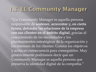  “Un Community Manager es aquella persona
responsable de sostener, acrecentar y, en cierta
forma, defender las relaciones de la empresa
con sus clientes en el ámbito digital, gracias al
conocimiento de las necesidades y los
planteamientos estratégicos de la organización y
los intereses de los clientes. Conoce los objetivos
y actúa en consecuencia para conseguirlos. Muy
genéricamente podríamos decir que un
Community Manager es aquella persona que
preserva la identidad digital de la compañía.”
 