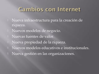  Nueva infraestructura para la creación de
riqueza.
 Nuevos modelos de negocio.
 Nuevas fuentes de valor.
 Nueva propiedad de la riqueza.
 Nuevos modelos educativos e institucionales.
 Nueva gestión en las organizaciones.
 