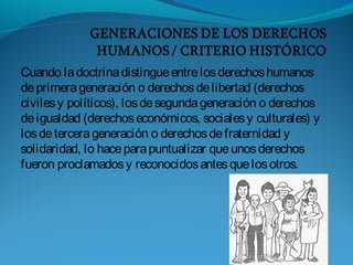 Cuando ladoctrinadistingueentrelosderechoshumanos
deprimerageneración o derechosdelibertad (derechos
civilesy políticos), losdesegundageneración o derechos
deigualdad (derechoseconómicos, socialesy culturales) y
losdetercerageneración o derechosdefraternidad y
solidaridad, lo haceparapuntualizar queunosderechos
fueron proclamadosy reconocidosantesquelosotros.
 