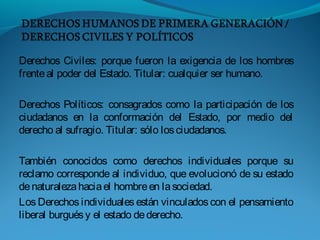 Derechos Civiles: porque fueron la exigencia de los hombres
frenteal poder del Estado. Titular: cualquier ser humano.
Derechos Políticos: consagrados como la participación de los
ciudadanos en la conformación del Estado, por medio del
derecho al sufragio. Titular: sólo losciudadanos.
También conocidos como derechos individuales porque su
reclamo corresponde al individuo, que evolucionó de su estado
denaturalezahaciael hombreen lasociedad.
Los Derechos individuales están vinculados con el pensamiento
liberal burguésy el estado dederecho.
 
 
