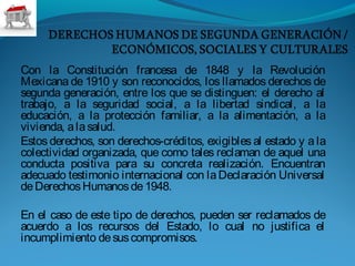 Con la Constitución francesa de 1848 y la Revolución
Mexicana de 1910 y son reconocidos, los llamados derechos de
segunda generación, entre los que se distinguen: el derecho al
trabajo, a la seguridad social, a la libertad sindical, a la
educación, a la protección familiar, a la alimentación, a la
vivienda, alasalud.
Estos derechos, son derechos-créditos, exigibles al estado y a la
colectividad organizada, que como tales reclaman de aquel una
conducta positiva para su concreta realización. Encuentran
adecuado testimonio internacional con laDeclaración Universal
deDerechosHumanosde1948.
 
En el caso de este tipo de derechos, pueden ser reclamados de
acuerdo a los recursos del Estado, lo cual no justifica el
incumplimiento desuscompromisos.
 