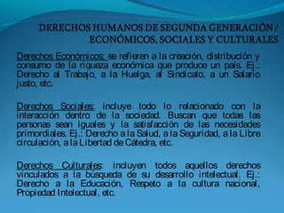 Derechos Económicos: se refieren a la creación, distribución y
consumo de la riqueza económica que produce un país. Ej.:
Derecho al Trabajo, a la Huelga, al Sindicato, a un Salario
justo, etc.
Derechos Sociales: incluye todo lo relacionado con la
interacción dentro de la sociedad. Buscan que todas las
personas sean iguales y la satisfacción de las necesidades
primordiales. Ej.: Derecho a la Salud, a la Seguridad, a la Libre
circulación, alaLibertad deCátedra, etc.
Derechos Culturales: incluyen todos aquellos derechos
vinculados a la búsqueda de su desarrollo intelectual. Ej.:
Derecho a la Educación, Respeto a la cultura nacional,
Propiedad Intelectual, etc.
 