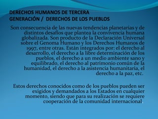 Son consecuencia de las nuevas tendencias planetarias y de
distintos desafíos que plantea la convivencia humana
globalizada. Son producto de la Declaración Universal
sobre el Genoma Humano y los Derechos Humanos de
1997, entre otras. Están integrados por: el derecho al
desarrollo, el derecho a la libre determinación de los
pueblos, el derecho a un medio ambiente sano y
equilibrado, el derecho al patrimonio común de la
humanidad, el derecho a la asistencia humanitaria, el
derecho a la paz, etc.
Estos derechos conocidos como de los pueblos pueden ser
exigidos y demandados a los Estados en cualquier
momento, siendo que para su realización se requiere
cooperación de la comunidad internacional.
 