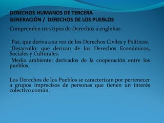 Comprenden tres tipos de Derechos a englobar:
-Paz, que deriva a su vez de los Derechos Civiles y Políticos.
-Desarrollo: que derivan de los Derechos Económicos,
Sociales y Culturales.
-Medio ambiente: derivados de la cooperación entre los
pueblos.
Los Derechos de los Pueblos se caracterizan por pertenecer
a grupos imprecisos de personas que tienen un interés
colectivo común.
 
