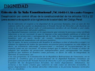 Criterio de la Sala Constitucional /SC.16-02-11.AlexanderVásquez
Desaplicación por control difuso de la constitucionalidad de los artículos 13.3 y 22
(penaaccesoriadesujeción alavigilanciadelaautoridad) del Código Penal:
En lo referente al respeto a la dignidad de la persona humana, éste es uno de los
valores sobre los cuales se fundamenta el Estado Social de Derecho y de Justicia en
torno a la cual debe girar todo el ordenamiento jurídico de un Estado y, por ende,
todas las actuaciones del poder público.
La dignidad humana consiste en la supremacía que ostenta la persona como atributo
inherente a su ser racional, lo que le impone a las autoridades públicas el deber de
velar por la protección y salvaguarda de la vida, la libertad y la autonomía de los
hombres por el mero hecho de existir, independientemente de cualquier
consideración de naturaleza o de alcance positivo.
Por lo tanto, la mera existencia del hombre le atribuye a éste el derecho a exigir y a
obtener la vigencia de todas las garantías necesarias para asegurar su vida digna, es
decir, su existencia adecuada, proporcional y racional al reconocimiento de su
esencia como un ser racional. Al mismo tiempo que le impone al Estado el deber de
adoptar las medidas de protección indispensables para salvaguardar los bienes
jurídicos que definen al hombre como persona, es decir, la vida, la integridad, la
libertad, la autonomía, etc.
Con este propósito, la Constitución de la República Bolivariana de Venezuela, en su
artículo 3, establece que el reconocimiento de la dignidad humana constituye un
principio estructural del Estado Social de Derecho y por eso prohíbe, en su Título III,
Capítulo III, las desapariciones forzadas, los tratos degradantes, inhumanos, las
torturas o los tratos crueles que vulneren la vida como un derecho inviolable, la
penas degradantes y los demás derechos inherentes a la persona humana (artículos
43 y ss. eiusdem).
 
